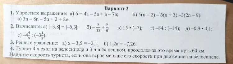 1. Упростите выражение: а) 6 + 4a - 5a + a - 7a; б) 5(n - 2) - 6(n + 3) - 3(2n - 9); в) 3n - 8n - 5n + 2 + 2n. 2. Вычислите: а) |-3,8| + |-6,3|; б) -7/12 + 7/8; в) 15 * (-7); г) -84 : (-14); д) -0,9 * 4,1; е) -4 4/9 : (-1 1/3). 3. Решите уравнение: а) x - 3,5 = -2,1; б) 1,2a = -7,26. 4. Турист 4 ч ехал на велосипеде и 3 ч шёл пешком, преодолев за это время путь 60 км. Найдите скорость туриста, если она втрое меньше его скорости при движении на велосипеде.
