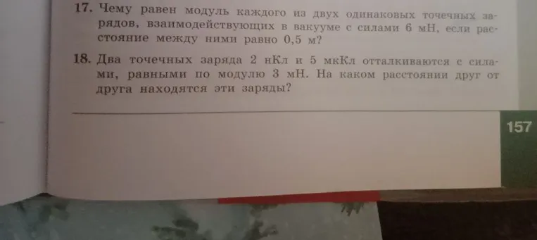 17. Чему равен модуль каждого из двух одинаковых точечных зарядов, взаимодействующих в вакууме с силами 6 мН, если расстояние между ними равно 0,5 м? 18. Два точечных заряда 2 нКл и 5 мкКл отталкиваются с силами, равными по модулю 3 мН. На каком расстоянии друг от друга находятся эти заряды?
