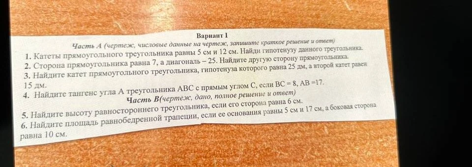 Вариант 1. Часть А. 1. Катеты прямоугольного треугольника равны 5 см и 12 см. Найдите гипотенузу данного треугольника. 2. Сторона прямоугольника равна 7, а диагональ — 25. Найдите другую сторону прямоугольника.