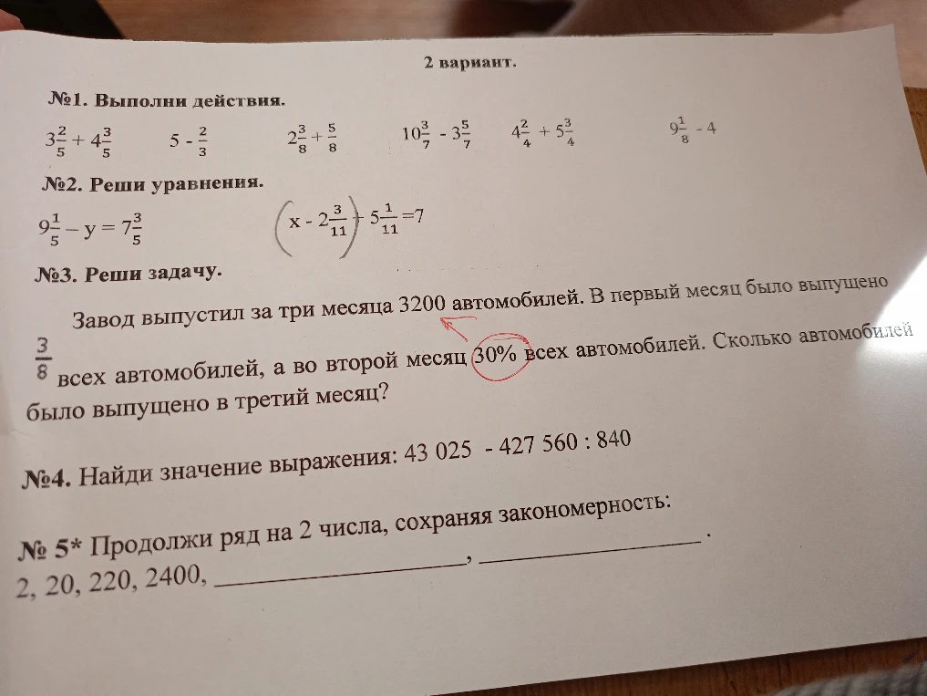№1. Выполни действия. №2. Реши уравнения. №3. Завод выпустил за три месяца 3200 автомобилей. В первый месяц было выпущено 3/8 всех автомобилей, а во второй месяц 30% всех автомобилей. Сколько автомобилей было выпущено в третий месяц? №4. Найди значение выражения: 43 025 - 427 560 : 840. №5* Продолжи ряд на 2 числа, сохраняя закономерность: 2, 20, 220, 2400...