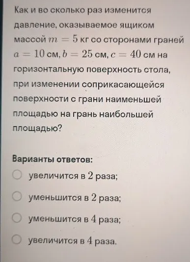 Как и во сколько раз изменится давление, оказываемое ящиком массой m = 5 кг со сторонами граней a = 10 см, b = 25 см, c = 40 см на горизонтальную поверхность стола, при изменении соприкасающейся поверхности с грани наименьшей площадью на грань наибольшей площадью?