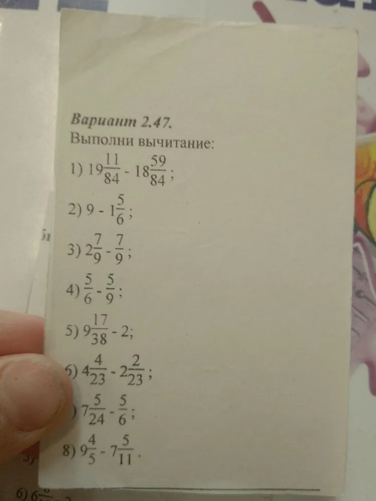 Вариант 2.47. Выполни вычитание: 1) 19 11/84 - 18 59/84; 2) 9 - 1 5/6; 3) 2 7/9 - 7/9; 4) 5/6 - 5/9; 5) 9 17/38 - 2; 6) 4 4/23 - 2 2/23; 7) 7 5/24 - 5/6; 8) 9 4/5 - 7 5/11.