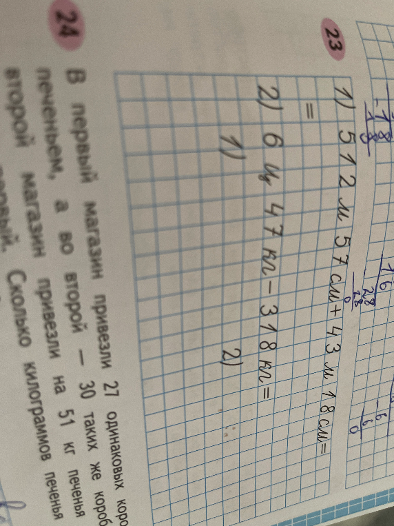 1) 512 м 57 см + 43 м 18 см; 2) 6 ц 47 кг - 318 кг; Задача 24: В первый магазин привезли 27 одинаковых коробок с печеньем, а во второй — 30 таких же коробок. Во второй магазин привезли на 51 кг печенья больше, чем в первый. Сколько килограммов печенья привезли в каждый магазин?