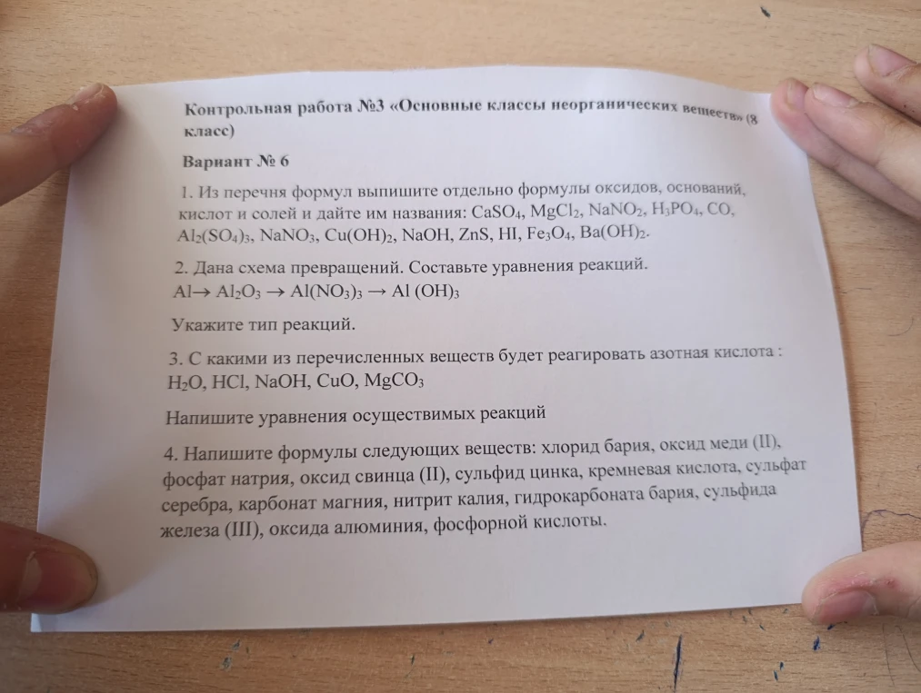 Контрольная работа №3 «Основные классы неорганических веществ» (8 класс). Вариант № 6. 1. Из перечня формул выпишите отдельно формулы оксидов, оснований, кислот и солей и дайте им названия. 2. Дана схема превращений. Составьте уравнения реакций. 3. С какими из перечисленных веществ будет реагировать азотная кислота. 4. Напишите формулы следующих веществ.