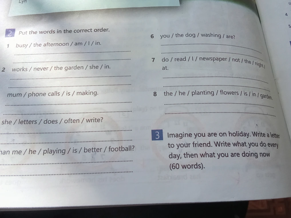 2 Put the words in the correct order. 3 Imagine you are on holiday. Write a letter to your friend. Write what you do every day, then what you are doing now (60 words).