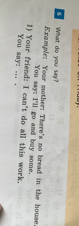 What do you say? Example: Your mother: There's no bread in the house. You say: I'll go and buy some. 1) Your friend: I can't do all this work. You say: ...