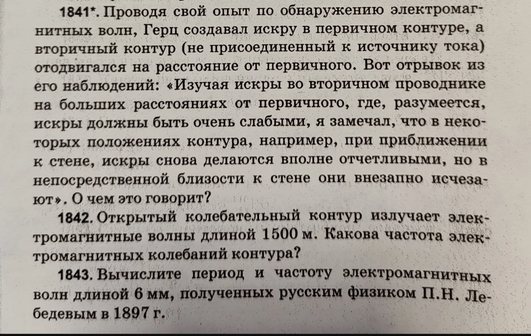 1841*. Проводя свой опыт по обнаружению электромагнитных волн, Герц создавал искру в первичном контуре... О чем это говорит? 1842. Открытый колебательный контур излучает электромагнитные волны длиной 1500 м. Какова частота электромагнитных колебаний контура? 1843. Вычислите период и частоту электромагнитных волн длиной 6 мм, полученных русским физиком П.Н. Лебедевым в 1897 г.