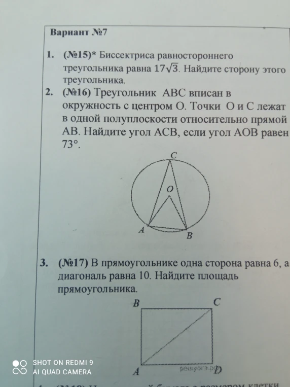 1. (№15)* Биссектриса равностороннего треугольника равна 17√3. Найдите сторону этого треугольника. 2. (№16) Треугольник ABC вписан в окружность с центром O. Точки O и C лежат в одной полуплоскости относительно прямой AB. Найдите угол ACB, если угол AOB равен 73°. 3. (№17) В прямоугольнике одна сторона равна 6, а диагональ равна 10. Найдите площадь прямоугольника.