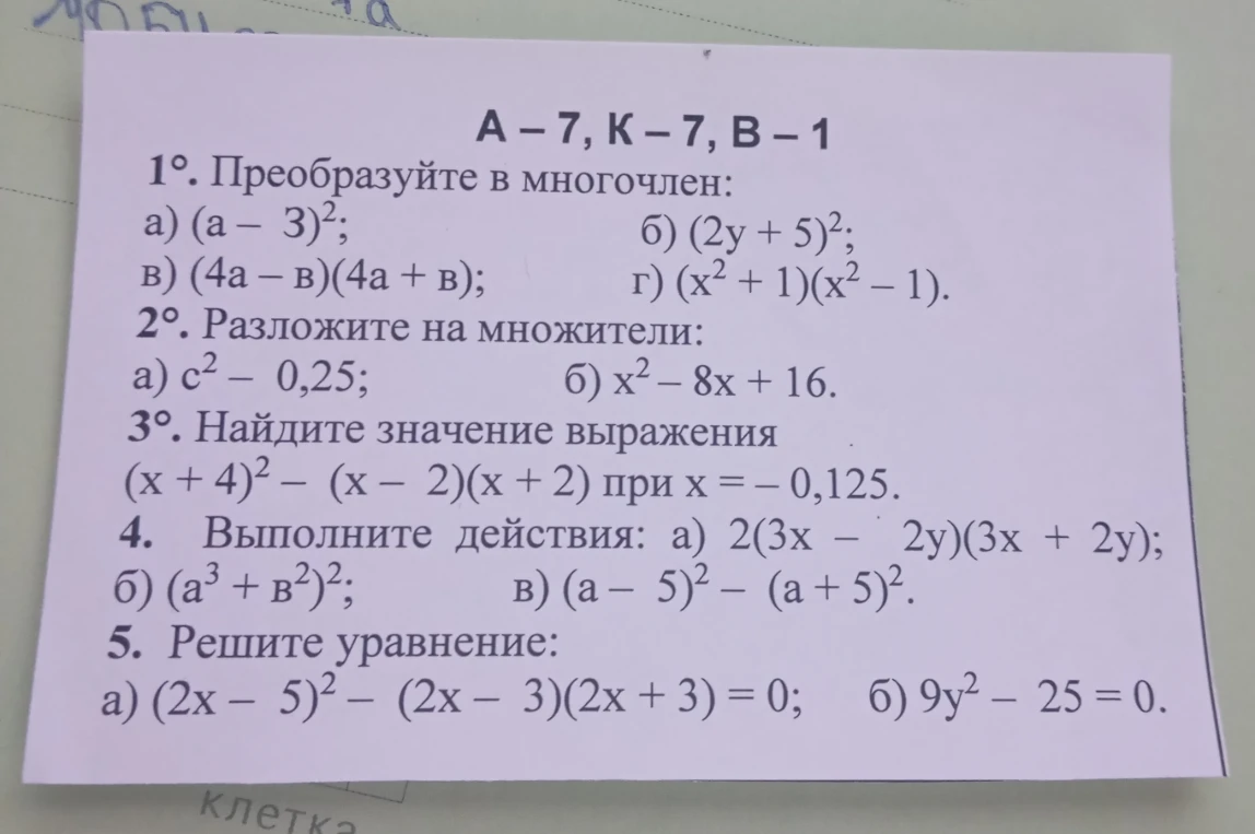 1. Преобразуйте в многочлен: а) (a-3)²; б) (2y+5)²; в) (4a-b)(4a+b); г) (x²+1)(x²-1). 2. Разложите на множители: а) c²-0,25; б) x²-8x+16. 3. Найдите значение выражения (x+4)²-(x-2)(x+2) при x=-0,125. 4. Выполните действия: а) 2(3x-2y)(3x+2y); б) (a³+b²)²; в) (a-5)²-(a+5)². 5. Решите уравнение: а) (2x-5)²-(2x-3)(2x+3)=0; б) 9y²-25=0.