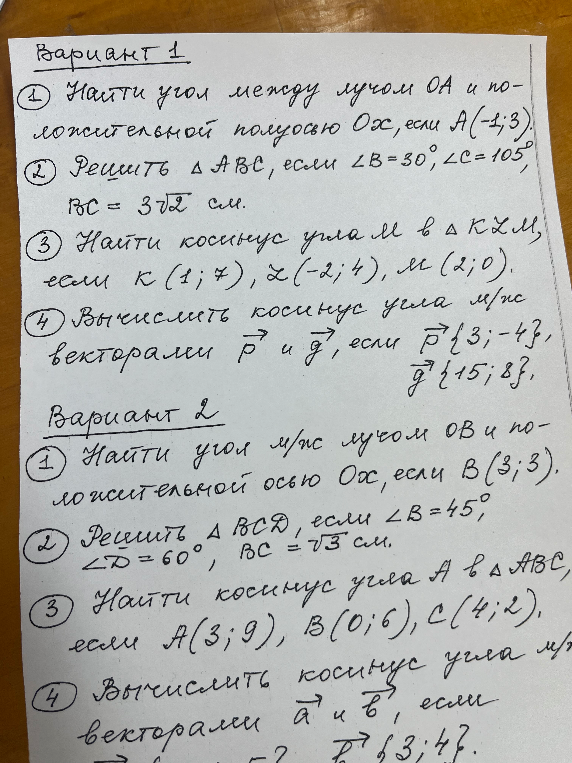 Вариант 1. 1) Найти угол между лучом OA и положительной полуосью Ox, если A(-1; 3). 2) Решить ΔABC, если ∠B=30°, ∠C=105°, BC=3√2 см. 3) Найти косинус угла M в ΔKLM, если K(1; 7), L(-2; 4), M(2; 0). 4) Вычислить косинус угла между векторами p и q, если p{3; -4}, q{15; 8}.