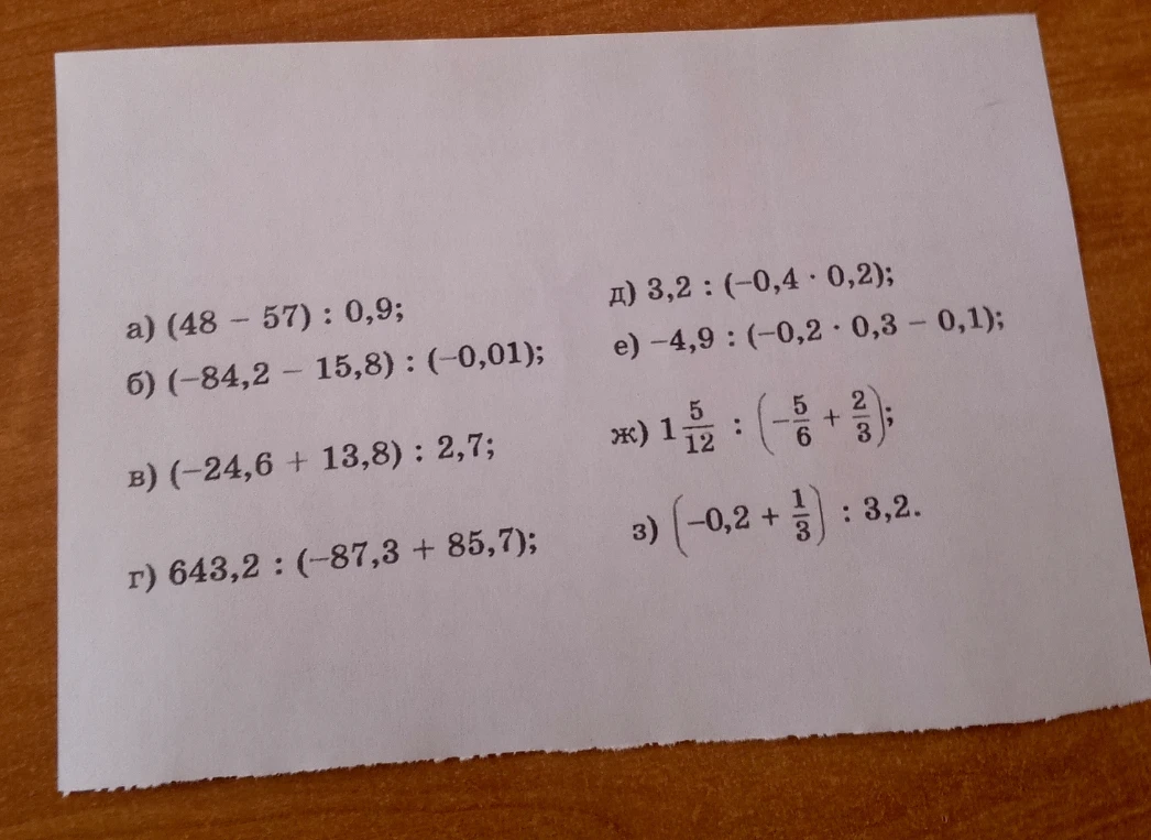 Вычислите: а) (48 - 57) : 0,9; б) (-84,2 - 15,8) : (-0,01); в) (-24,6 + 13,8) : 2,7; г) 643,2 : (-87,3 + 85,7); д) 3,2 : (-0,4 * 0,2); е) -4,9 : (-0,2 * 0,3 - 0,1); ж) 1 5/12 : (-5/6 + 2/3); з) (-0,2 + 1/3) : 3,2.