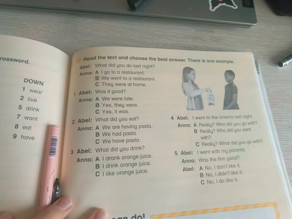 Read the text and choose the best answer. There is one example. 1 Abel: Was it good? 2 Abel: What did you eat? 3 Abel: What did you drink? 4 Abel: I went to the cinema last night. 5 Abel: I went with my parents.