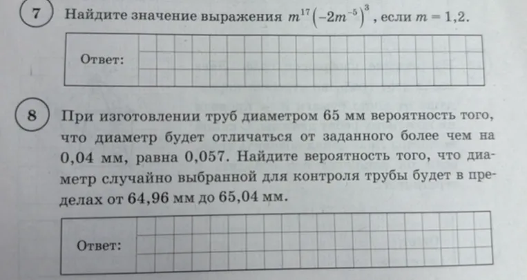 7. Найдите значение выражения m¹⁷(-2m⁻⁵)³, если m = 1,2. 
8. При изготовлении труб диаметром 65 мм вероятность того, что диаметр будет отличаться от заданного более чем на 0,04 мм, равна 0,057. Найдите вероятность того, что диаметр случайно выбранной для контроля трубы будет в пределах от 64,96 мм до 65,04 мм.