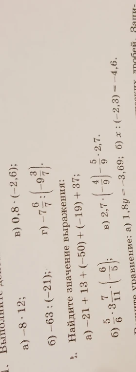 1. Выполните действия: а) -8 * 12; б) -63 : (-21); в) 0,8 * (-2,6); г) -7 6/7 : (-9 3/7). 2. Найдите значение выражения: а) -21 + 13 + (-50) + (-19) + 37; б) 5/6 * 3 7/11 * (-6/5); в) 2,7 * (-4/9) - 5/9 * 2,7. 3. Решите уравнение: а) 1,8y = -3,69; б) x : (-2,3) = -4,6.