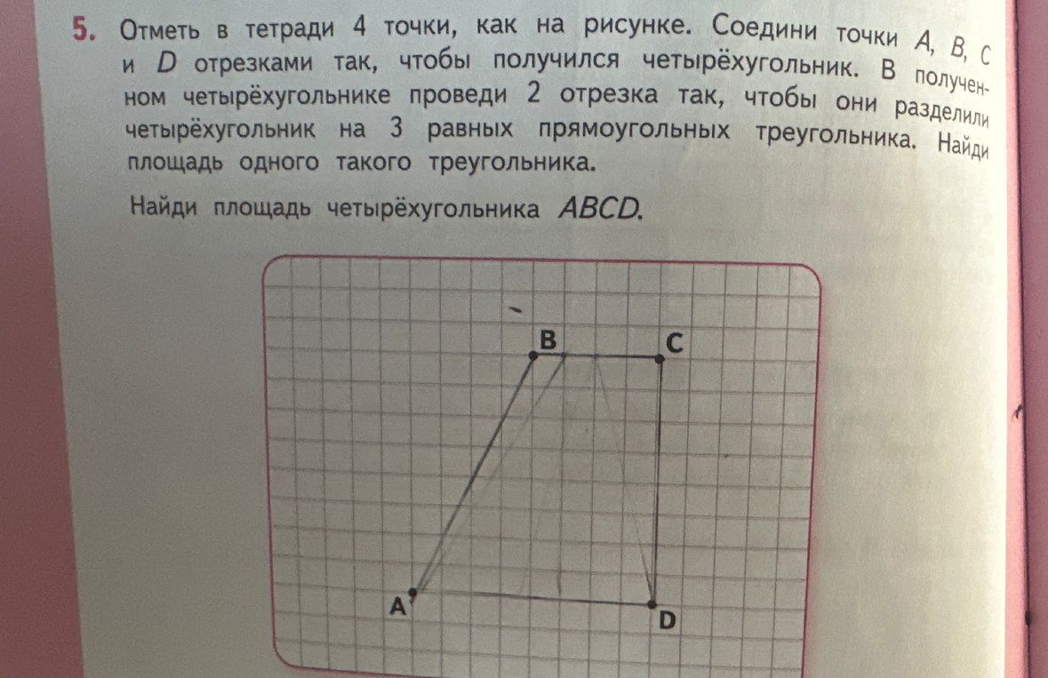 Отметь в тетради 4 точки, как на рисунке. Соедини точки A, B, C и D отрезками так, чтобы получился четырёхугольник. В полученном четырёхугольнике проведи 2 отрезка так, чтобы они разделили четырёхугольник на 3 равных прямоугольных треугольника. Найди площадь одного такого треугольника. Найди площадь четырёхугольника ABCD.