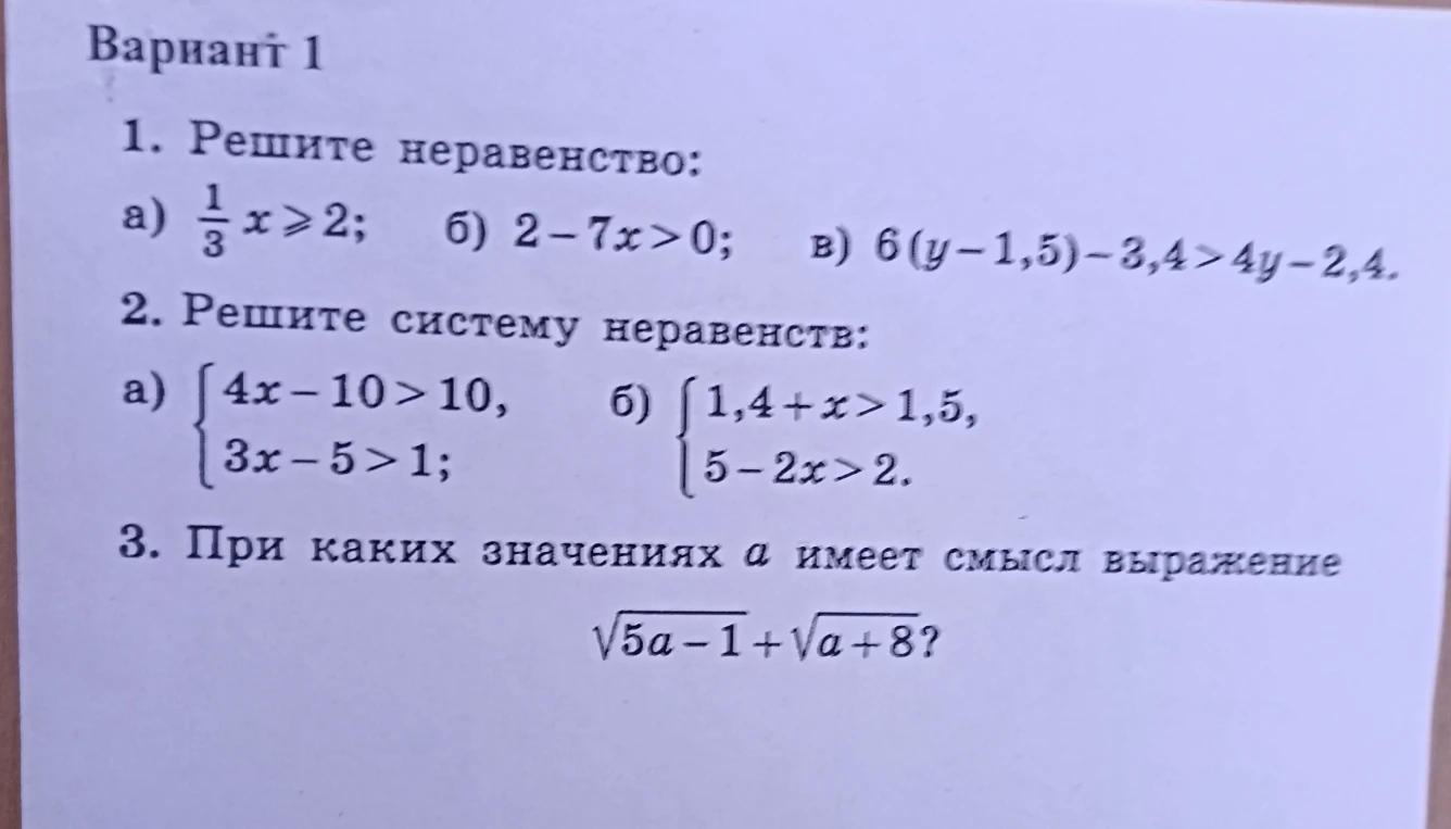 Вариант 1. 1. Решите неравенство: а) 1/3 x >= 2; б) 2 - 7x > 0; в) 6(y - 1,5) - 3,4 > 4y - 2,4. 2. Решите систему неравенств: а) {4x - 10 > 10, 3x - 5 > 1; б) {1,4 + x > 1,5, 5 - 2x > 2. 3. При каких значениях a имеет смысл выражение sqrt(5a - 1) + sqrt(a + 8)?
