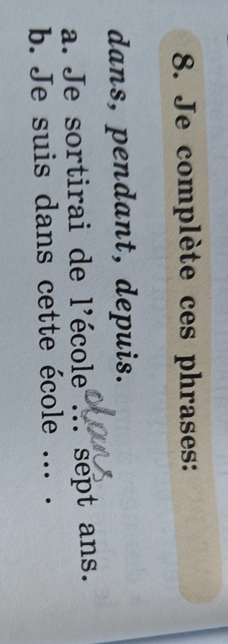 Je complète ces phrases: dans, pendant, depuis. a. Je sortirai de l’école ... sept ans. b. Je suis dans cette école ...