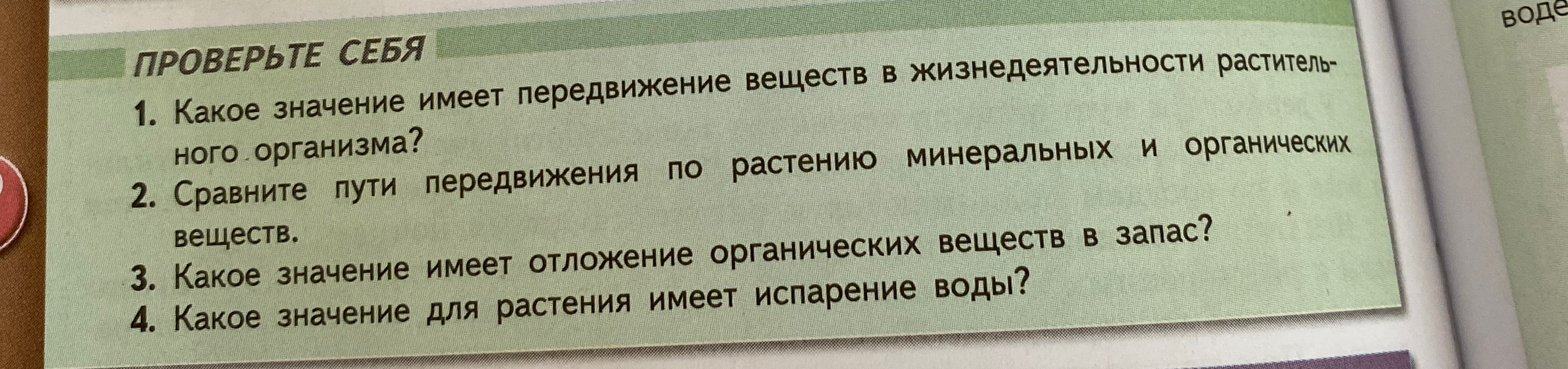 1. Какое значение имеет передвижение веществ в жизнедеятельности растительного организма? 2. Сравните пути передвижения по растению минеральных и органических веществ. 3. Какое значение имеет отложение органических веществ в запас? 4. Какое значение для растения имеет испарение воды?