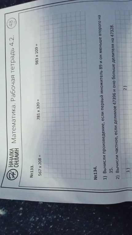 №133. 567 x 208 =, 781 x 320 =, 983 x 109 =. №134. 1) Вычисли произведение, если первый множитель 89 и он меньше второго на 35. 2) Вычисли частное, если делимое 47396 и оно больше делителя на 47328.