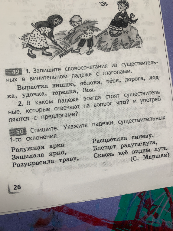 49 1. Запишите словосочетания из существительных в винительном падеже с глаголами. Вырастил вишню, яблоня, тётя, дорога, лодка, удочка, тарелка, Зоя. 2. В каком падеже всегда стоят существительные, которые отвечают на вопрос что? и употребляются с предлогами? 50 Спишите. Укажите падежи существительных 1-го склонения.