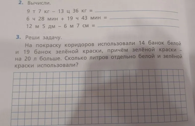 2. Вычисли: 9 т 7 кг - 13 ц 36 кг; 6 ч 28 мин + 19 ч 43 мин; 12 м 5 дм - 6 м 7 см. 3. Реши задачу: На покраску коридоров использовали 14 банок белой и 19 банок зелёной краски, причём зелёной краски - на 20 л больше. Сколько литров отдельно белой и зелёной краски использовали?