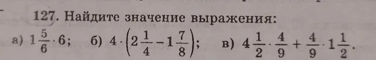 127. Найдите значение выражения:
a) 1 5/6 * 6; б) 4 * (2 1/4 - 1 7/8); в) 4 1/2 * 4/9 + 4/9 * 1 1/2.