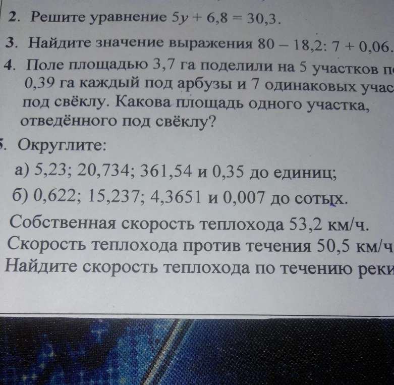 Решите уравнение 5y + 6,8 = 30,3. Найдите значение выражения 80 - 18,2 : 7 + 0,06. Поле площадью 3,7 га поделили на 5 участков по 0,39 га каждый под арбузы и 7 одинаковых участков под свёклу. Какова площадь одного участка, отведённого под свёклу? Округлите: а) 5,23; 20,734; 361,54 и 0,35 до единиц; б) 0,622; 15,237; 4,3651 и 0,007 до сотых. Собственная скорость теплохода 53,2 км/ч. Скорость теплохода против течения 50,5 км/ч. Найдите скорость теплохода по течению реки.