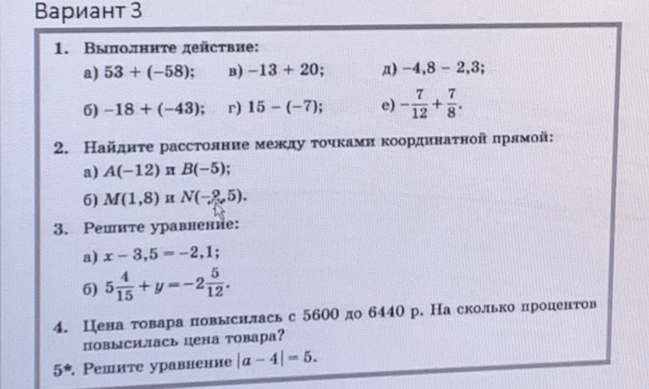 Вариант 3. 1. Выполните действие: а) 53 + (-58); в) -13 + 20; д) -4,8 - 2,3; б) -18 + (-43); г) 15 - (-7); е) -7/12 + 7/8. 2. Найдите расстояние между точками координатной прямой. 3. Решите уравнение. 4. Цена товара повысилась с 5600 до 6440 р. На сколько процентов повысилась цена товара? 5*. Решите уравнение |a - 4| = 5.