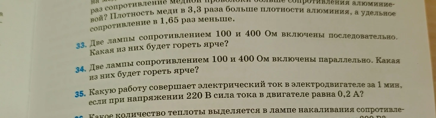 33. Две лампы сопротивлением 100 и 400 Ом включены последовательно. Какая из них будет гореть ярче?
34. Две лампы сопротивлением 100 и 400 Ом включены параллельно. Какая из них будет гореть ярче?
35. Какую работу совершает электрический ток в электродвигателе за 1 мин, если при напряжении 220 В сила тока в двигателе равна 0,2 А?