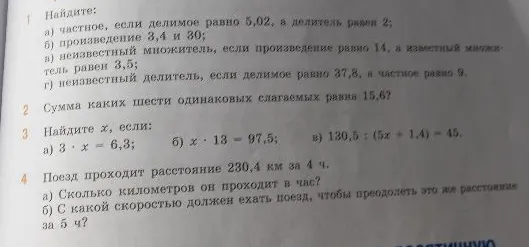 1. Найдите: а) частное, если делимое равно 5,02, а делитель равен 2; б) произведение 3,4 и 30; в) неизвестный множитель, если произведение равно 14, а известный множитель равен 3,5; г) неизвестный делитель, если делимое равно 37,8, а частное равно 9. 2. Сумма каких шести одинаковых слагаемых равна 15,6? 3. Найдите x, если: а) 3 * x = 6,3; б) x * 13 = 97,5; в) 130,5 : (5x + 1,4) = 45. 4. Поезд проходит расстояние 230,4 км за 4 ч.