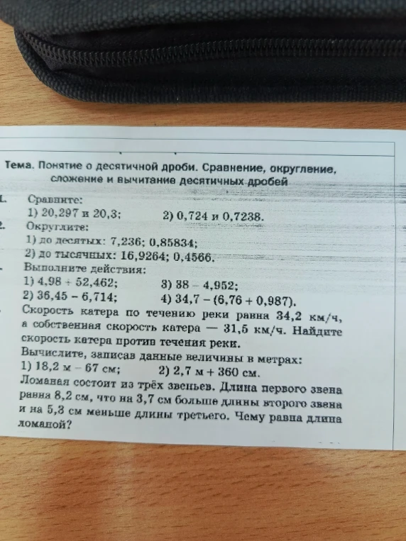 Сравните: 1) 20,297 и 20,3; 2) 0,724 и 0,7238. Округлите: 1) до десятых: 7,236; 0,85834; 2) до тысячных: 16,9264; 0,4566. Выполните действия: 1) 4,98 + 52,462; 2) 36,45 - 6,714; 3) 38 - 4,952; 4) 34,7 - (6,76 + 0,987). Скорость катера по течению реки равна 34,2 км/ч, а собственная скорость катера — 31,5 км/ч. Найдите скорость катера против течения реки. Вычислите, записав данные величины в метрах: 1) 18,2 м - 67 см; 2) 2,7 м + 360 см. Ломаная состоит из трёх звеньев. Длина первого звена равна 8,2 см, что на 3,7 см больше длины второго звена и на 5,3 см меньше длины третьего. Чему равна длина ломаной?