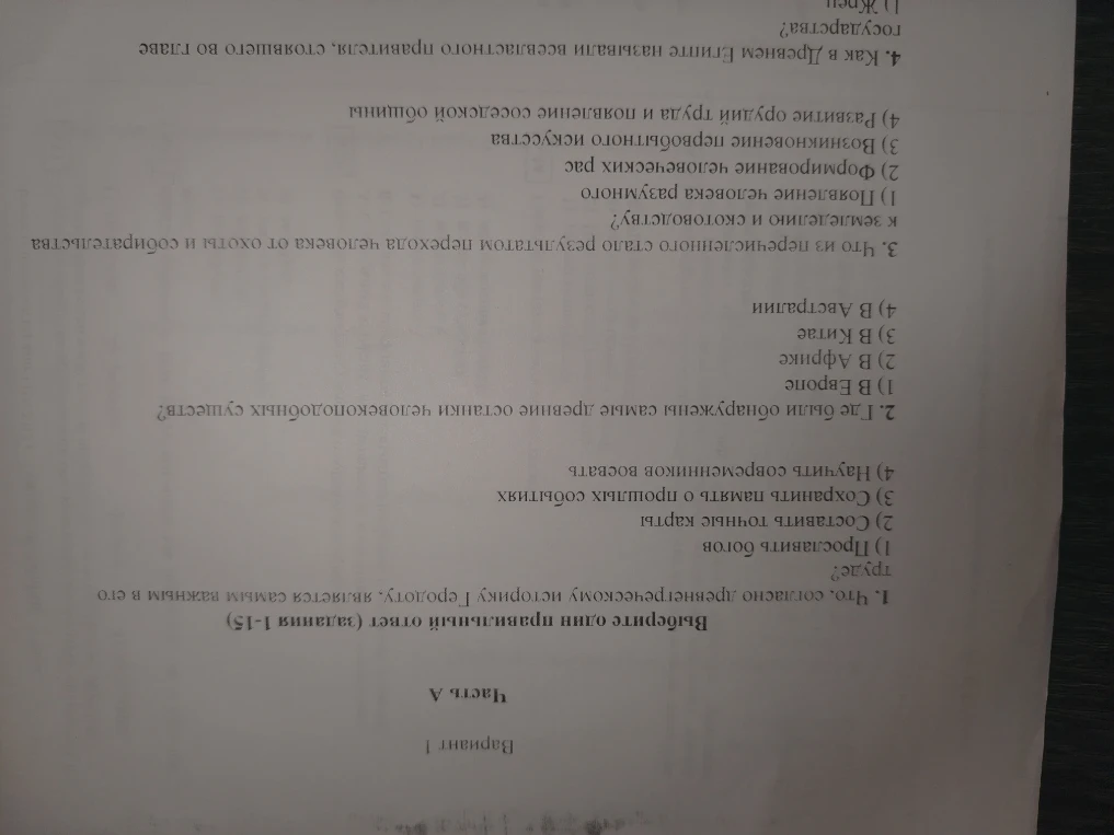 Выберите один правильный ответ (задания 1-15). 1. Что, согласно древнегреческому историку Геродоту, является самым важным в его труде? 2. Где были обнаружены самые древние останки человекоподобных существ? 3. Что из перечисленного стало результатом перехода человека от охоты и собирательства к земледелию и скотоводству? 4. Как в Древнем Египте называли всевластного правителя, стоявшего во главе государства?