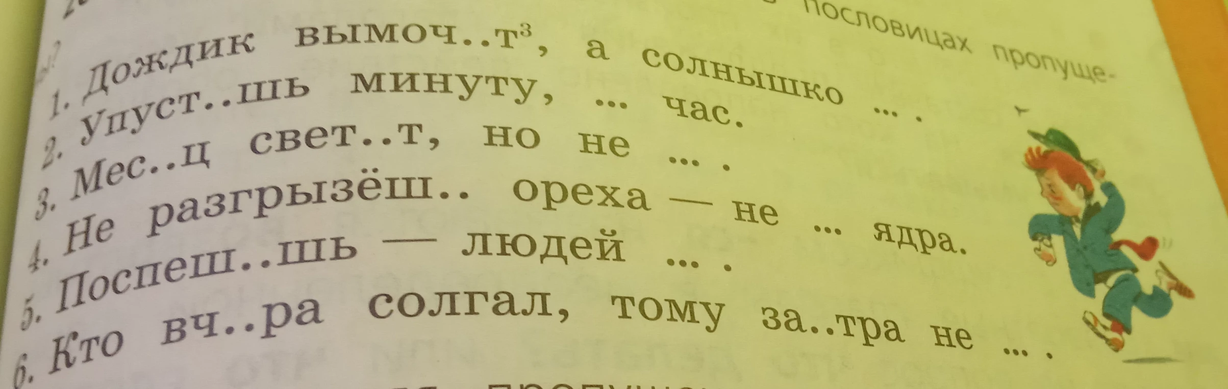 Вставьте пропущенные буквы и слова в пословицах: 1. Дождик вымоч..т, а солнышко... 2. Упуст..шь минуту, ... час. 3. Мес..ц свет..т, но не ... . 4. Не разгрызёш.. ореха — не ... ядра. 5. Поспеш..шь — людей ... . 6. Кто вч..ра солгал, тому за..тра не ... .