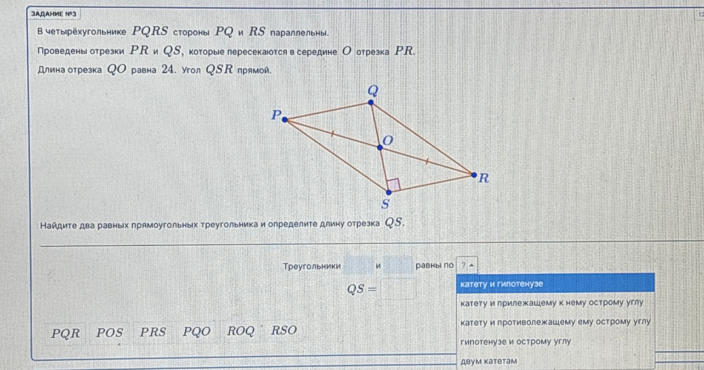 В четырёхугольнике PQRS стороны PQ и RS параллельны. Проведены отрезки PR и QS, которые пересекаются в середине O отрезка PR. Длина отрезка QO равна 24. Угол QSR прямой. Найдите два равных прямоугольных треугольника и определите длину отрезка QS.