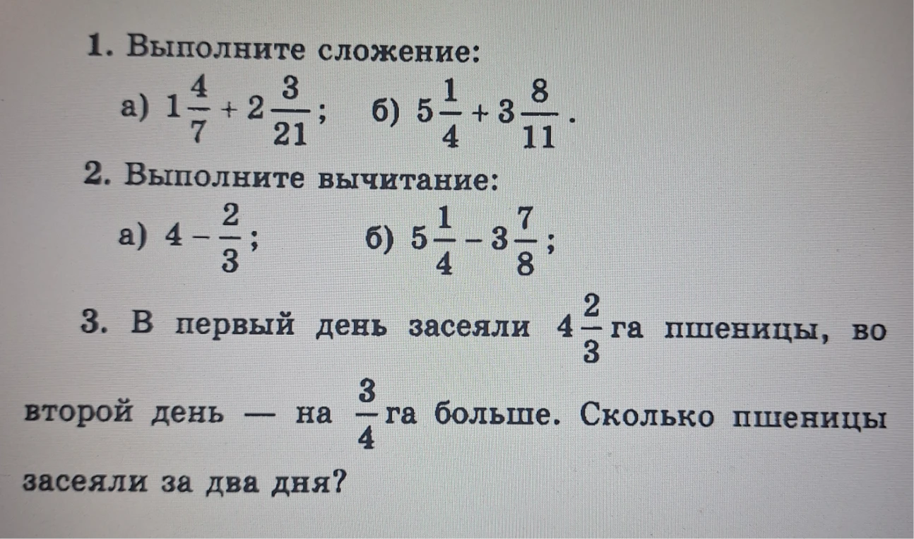1. Выполните сложение: а) 1 4/7 + 2 3/21; б) 5 1/4 + 3 8/11. 2. Выполните вычитание: а) 4 - 2/3; б) 5 1/4 - 3 7/8. 3. В первый день засеяли 4 2/3 га пшеницы, во второй день — на 3/4 га больше. Сколько пшеницы засеяли за два дня?