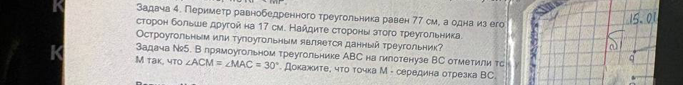 Задача 4. Периметр равнобедренного треугольника равен 77 см, а одна из его сторон больше другой на 17 см. Найдите стороны этого треугольника. Остроугольным или тупоугольным является данный треугольник? Задача №5. В прямоугольном треугольнике ABC на гипотенузе BC отметили точку M так, что ∠ACM = ∠MAC = 30°. Докажите, что точка M - середина отрезка BC.