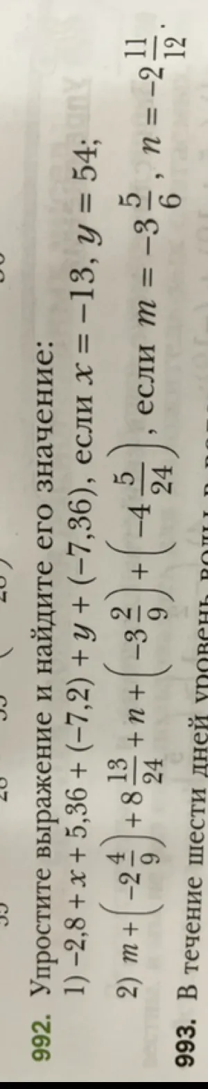 992. Упростите выражение и найдите его значение:
1) -2,8 + x + 5,36 + (-7,2) + y + (-7,36), если x = -13, y = 54;
2) m + (-2 4/9) + 8 13/24 + n + (-3 2/9) + (-4 5/24), если m = -3 5/6, n = -2 11/12.