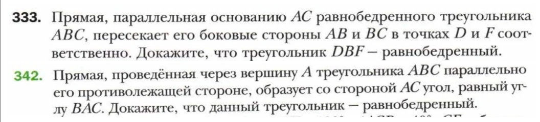333. Прямая, параллельная основанию AC равнобедренного треугольника ABC, пересекает его боковые стороны AB и BC в точках D и F соответственно. Докажите, что треугольник DBF — равнобедренный. 
342. Прямая, проведённая через вершину А треугольника ABC параллельно его противолежащей стороне, образует со стороной АС угол, равный углу ВАС. Докажите, что данный треугольник — равнобедренный.