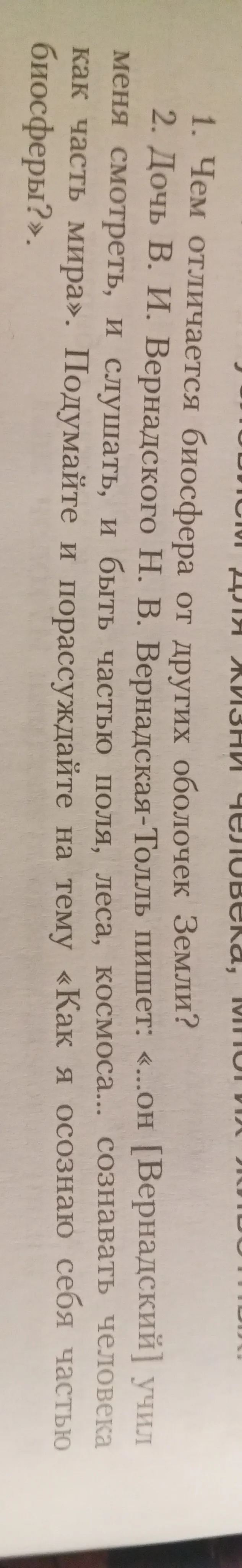 1. Чем отличается биосфера от других оболочек Земли? 2. Дочь В. И. Вернадского Н. В. Вернадская-Толль пишет: «...он [Вернадский] учил меня смотреть, и слушать, и быть частью поля, леса, космоса... сознавать человека как часть мира». Подумайте и порассуждайте на тему «Как я осознаю себя частью биосферы?».