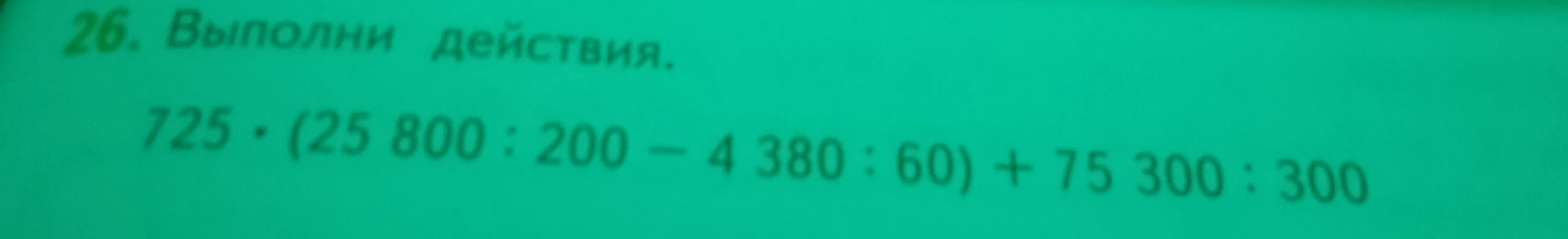 Выполни действия: 725 * (25 800 : 200 - 4 380 : 60) + 75 300 : 300