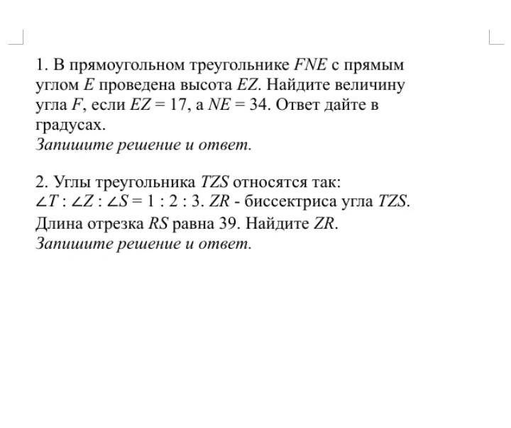 1. В прямоугольном треугольнике FNE с прямым углом E проведена высота EZ. Найдите величину угла F, если EZ = 17, а NE = 34. 2. Углы треугольника TZS относятся так: ∠T : ∠Z : ∠S = 1 : 2 : 3. ZR - биссектриса угла TZS. Длина отрезка RS равна 39. Найдите ZR.
