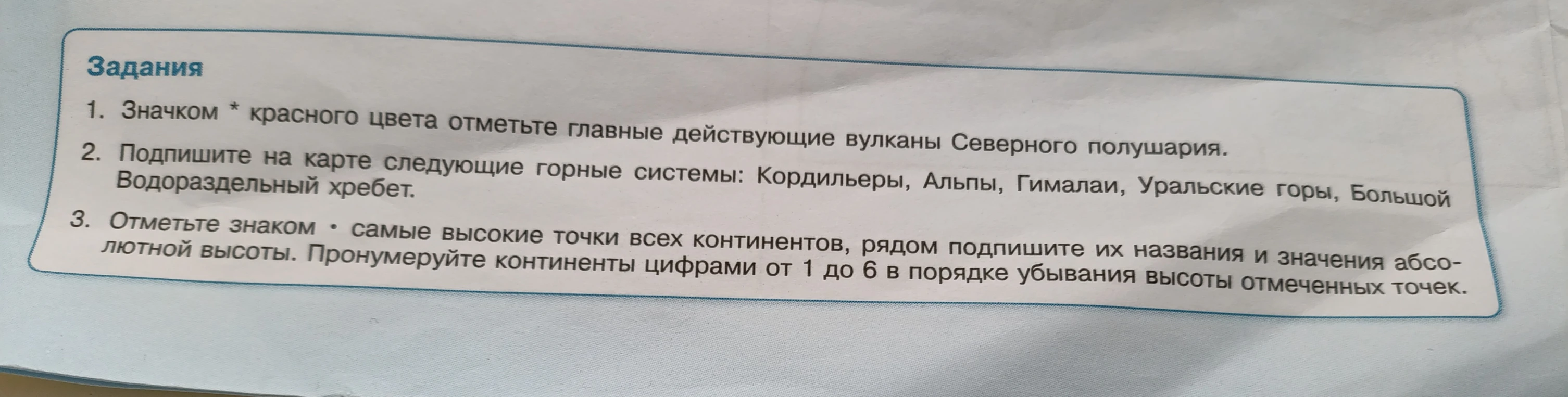 1. Значком * красного цвета отметьте главные действующие вулканы Северного полушария. 2. Подпишите на карте следующие горные системы: Кордильеры, Альпы, Гималаи, Уральские горы, Большой Водораздельный хребет. 3. Отметьте знаком • самые высокие точки всех континентов, рядом подпишите их названия и значения абсолютной высоты. Пронумеруйте континенты цифрами от 1 до 6 в порядке убывания высоты отмеченных точек.