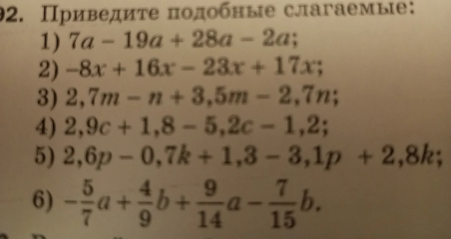 Приведите подобные слагаемые: 1) 7a - 19a + 28a - 2a; 2) -8x + 16x - 23x + 17x; 3) 2,7m - n + 3,5m - 2,7n; 4) 2,9c + 1,8 - 5,2c - 1,2; 5) 2,6p - 0,7k + 1,3 - 3,1p + 2,8k; 6) -5/7a + 4/9b + 9/14a - 7/15b.