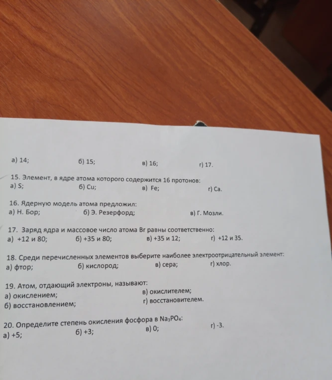 15. Элемент, в ядре атома которого содержится 16 протонов. 16. Ядерную модель атома предложил. 17. Заряд ядра и массовое число атома Br равны соответственно. 18. Среди перечисленных элементов выберите наиболее электроотрицательный элемент. 19. Атом, отдающий электроны, называют. 20. Определите степень окисления фосфора в Na3PO4.