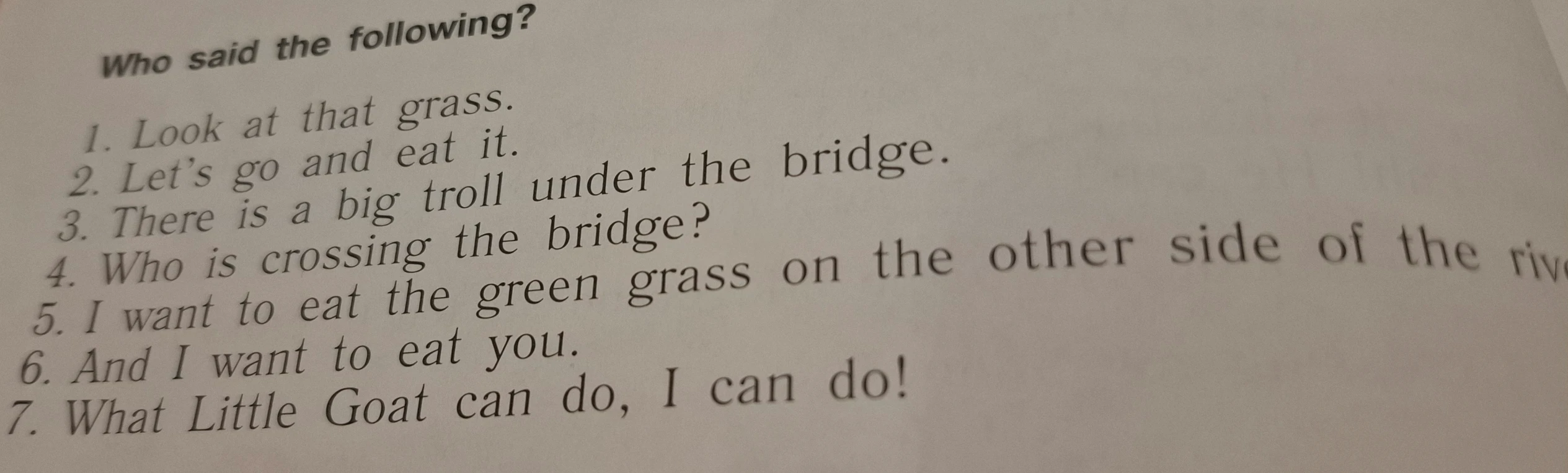 Who said the following 1. Look at that grass. 2. Let's go and eat it. 3. There is a big troll under the bridge. 4. Who is crossing the bridge? 5. I want to eat the green grass on the other side of the river. 6. And I want to eat you. 7. What Little Goat can do, I can do!