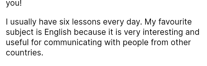 I usually have six lessons every day. My favourite subject is English because it is very interesting and useful for communicating with people from other countries.