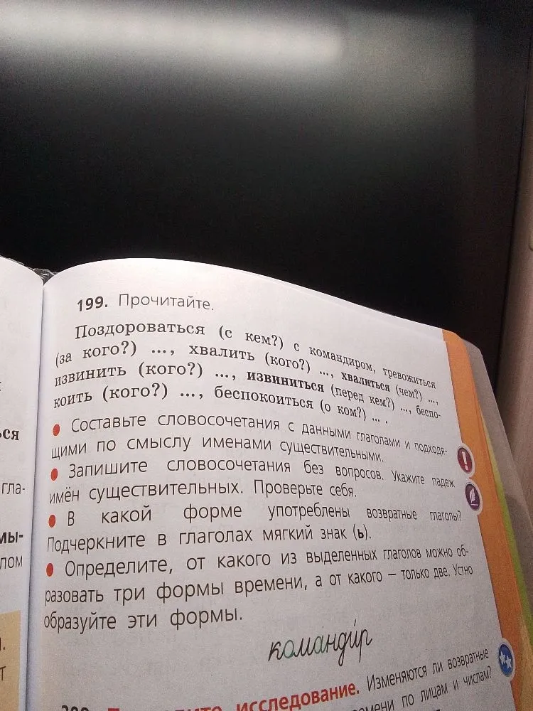 199. Прочитайте. Поздороваться (с кем?) с командиром, тревожиться (за кого?) ..., хвалить (кого?) ..., хвалиться (чем?) ..., извинить (кого?) ..., извиниться (перед кем?) ..., беспокоить (кого?) ..., беспокоиться (о ком?) ... .