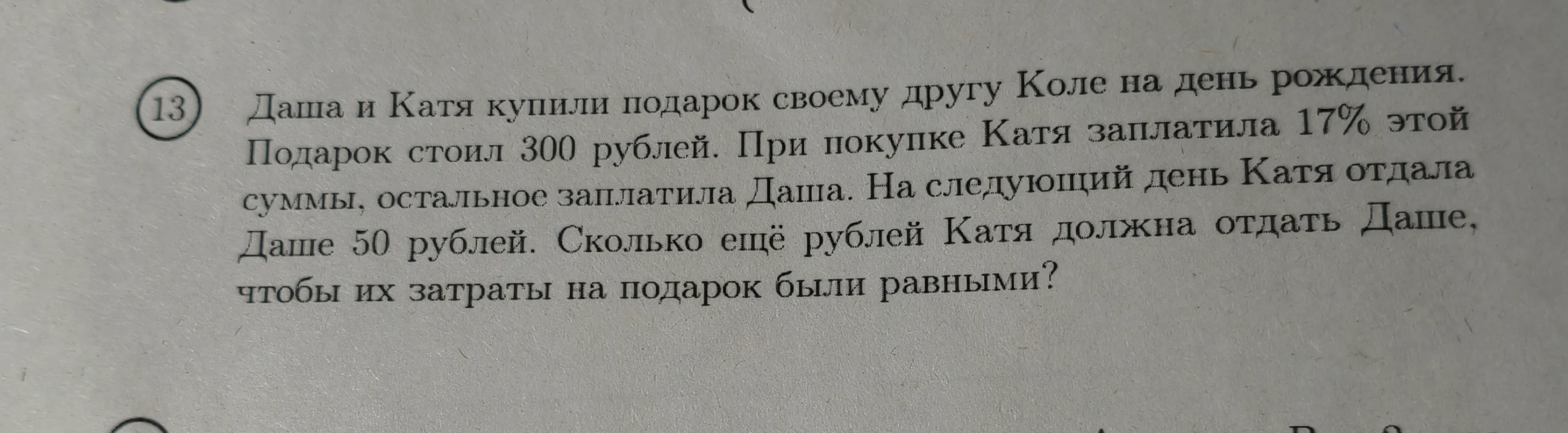 Даша и Катя купили подарок своему другу Коле на день рождения. Подарок стоил 300 рублей. При покупке Катя заплатила 17% этой суммы, остальное заплатила Даша. На следующий день Катя отдала Даше 50 рублей. Сколько ещё рублей Катя должна отдать Даше, чтобы их затраты на подарок были равными?