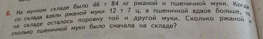 На мучном складе было 46 т 84 кг ржаной и пшеничной муки. Когда со склада взяли ржаной муки 12 т 7 ц, а пшеничной вдвое больше, то на складе осталось поровну той и другой муки. Сколько ржаной и сколько пшеничной муки было сначала на складе?