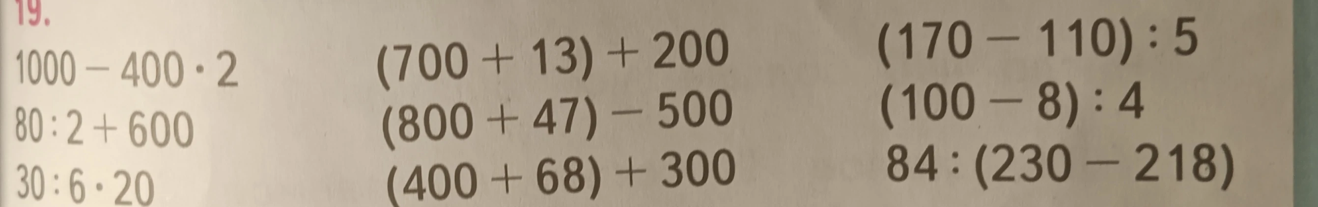 19. 1000 - 400 * 2 (700 + 13) + 200 (170 - 110) : 5 80 : 2 + 600 (800 + 47) - 500 (100 - 8) : 4 30 : 6 * 20 (400 + 68) + 300 84 : (230 - 218)